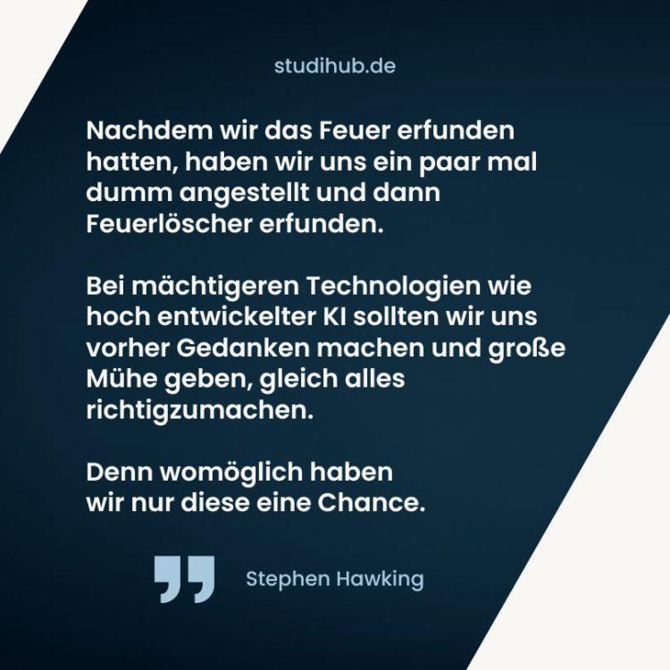 Nachdem wir das Feuer erfunden hatten, haben wir uns ein paar mal dumm angestellt und dann Feuerlöscher erfunden. Bei mächtigeren Technologien wie hoch entwickelter KI sollten wir uns vorher Gedanken machen und große Mühe geben, gleich alles richtigzumachen. Denn womöglich haben wir nur diese eine Chance. – Stephen Hawking, Spruchbild